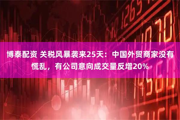 博泰配资 关税风暴袭来25天：中国外贸商家没有慌乱，有公司意向成交量反增20%