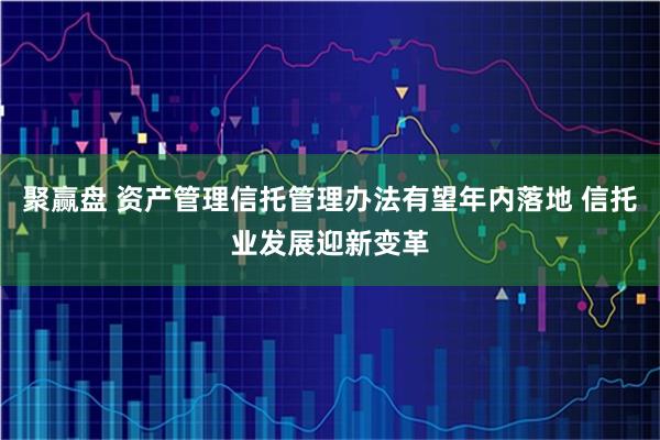 聚赢盘 资产管理信托管理办法有望年内落地 信托业发展迎新变革