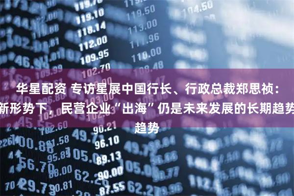 华星配资 专访星展中国行长、行政总裁郑思祯：新形势下，民营企业“出海”仍是未来发展的长期趋势