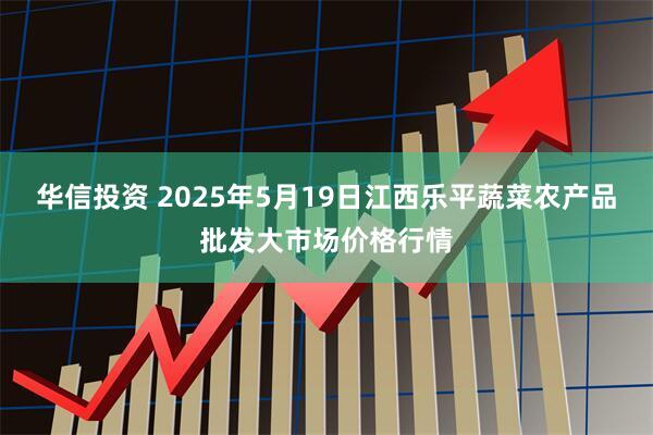 华信投资 2025年5月19日江西乐平蔬菜农产品批发大市场价格行情
