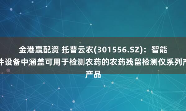 金港赢配资 托普云农(301556.SZ)：智能硬件设备中涵盖可用于检测农药的农药残留检测仪系列产品