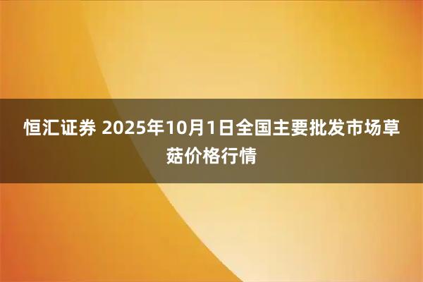 恒汇证券 2025年10月1日全国主要批发市场草菇价格行情