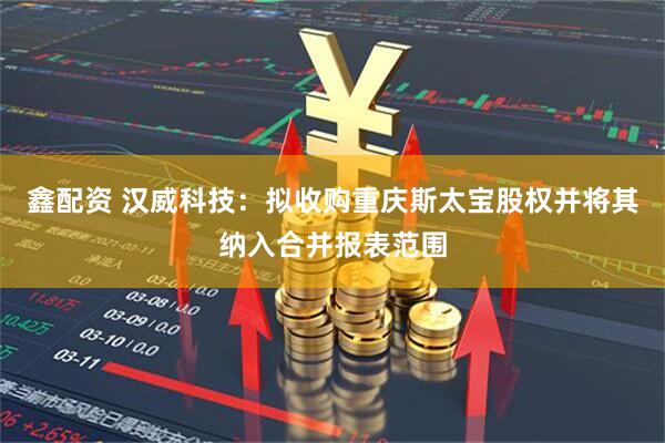 鑫配资 汉威科技：拟收购重庆斯太宝股权并将其纳入合并报表范围