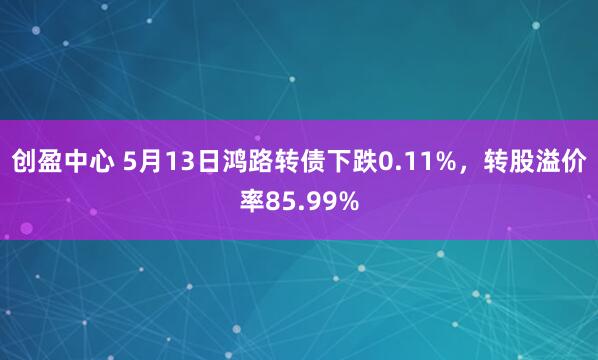创盈中心 5月13日鸿路转债下跌0.11%，转股溢价率85.99%