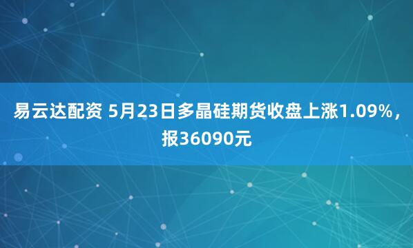 易云达配资 5月23日多晶硅期货收盘上涨1.09%，报36090元