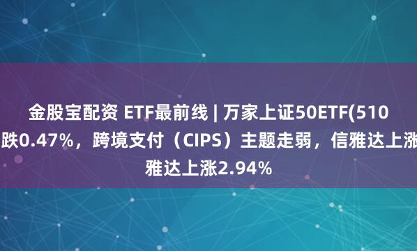 金股宝配资 ETF最前线 | 万家上证50ETF(510680)下跌0.47%，跨境支付（CIPS）主题走弱，信雅达上涨2.94%