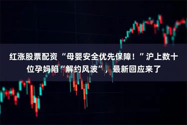 红涨股票配资 “母婴安全优先保障！”沪上数十位孕妈陷“解约风波”，最新回应来了
