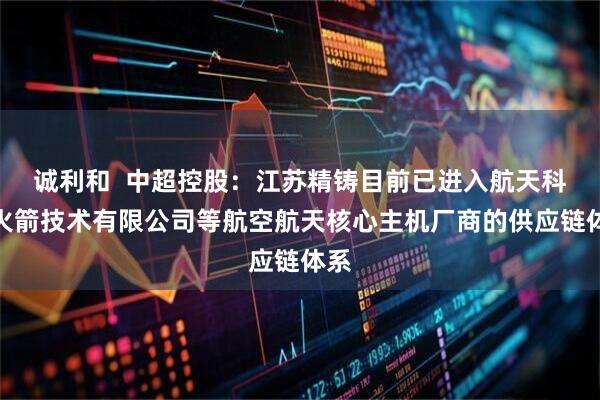 诚利和  中超控股：江苏精铸目前已进入航天科工火箭技术有限公司等航空航天核心主机厂商的供应链体系