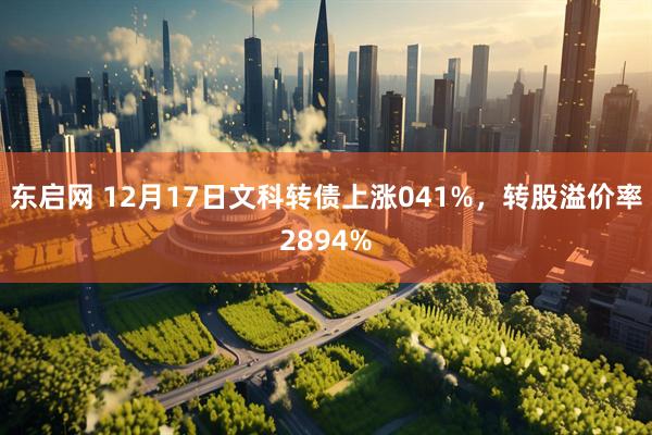 东启网 12月17日文科转债上涨041%，转股溢价率2894%