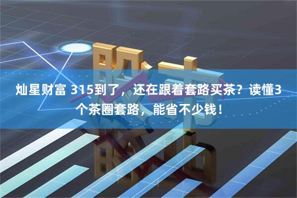 灿星财富 315到了，还在跟着套路买茶？读懂3个茶圈套路，能省不少钱！