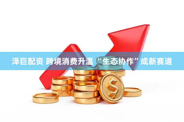 泽巨配资 跨境消费升温 “生态协作”成新赛道