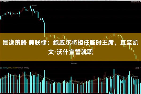 景逸策略 美联储：鲍威尔将担任临时主席，直至凯文·沃什宣誓就职