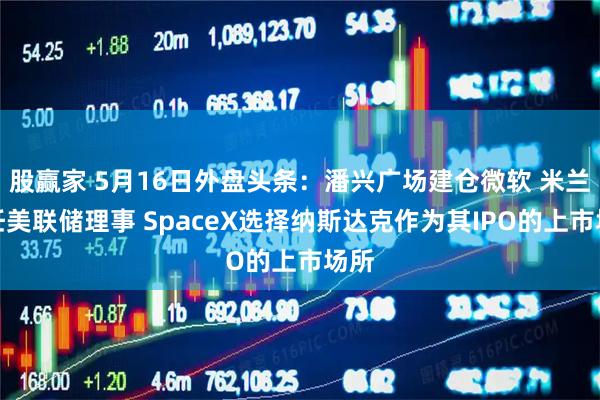 股赢家 5月16日外盘头条：潘兴广场建仓微软 米兰卸任美联储理事 SpaceX选择纳斯达克作为其IPO的上市场所