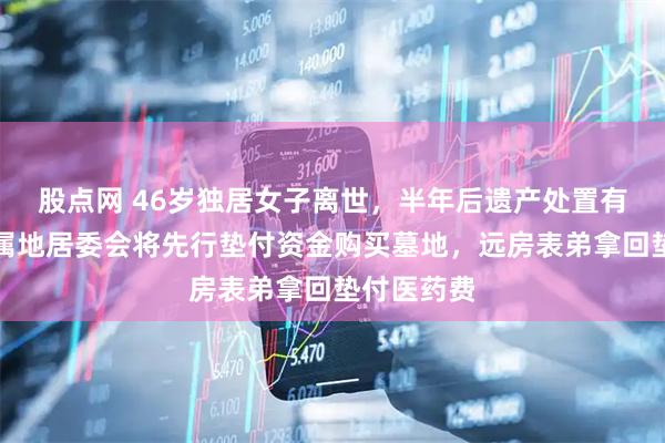 股点网 46岁独居女子离世，半年后遗产处置有新消息：属地居委会将先行垫付资金购买墓地，远房表弟拿回垫付医药费