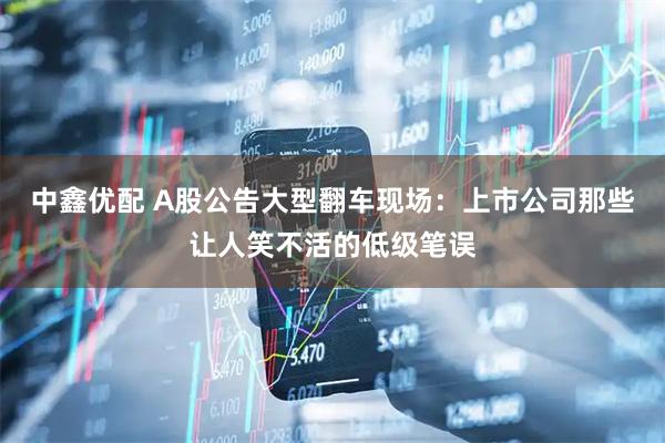 中鑫优配 A股公告大型翻车现场：上市公司那些让人笑不活的低级笔误