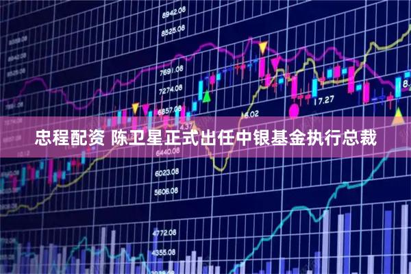 忠程配资 陈卫星正式出任中银基金执行总裁