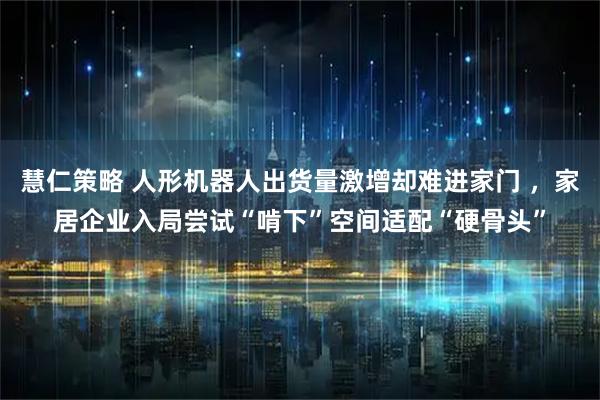 慧仁策略 人形机器人出货量激增却难进家门 ，家居企业入局尝试“啃下”空间适配“硬骨头”